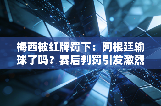 梅西被红牌罚下：阿根廷输球了吗？赛后判罚引发激烈争议！