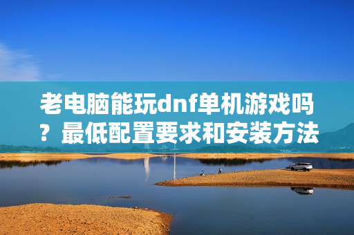 老电脑能玩dnf单机游戏吗？最低配置要求和安装方法分享！