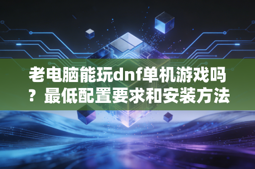 老电脑能玩dnf单机游戏吗？最低配置要求和安装方法分享！