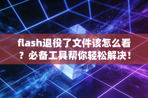 flash退役了文件该怎么看？必备工具帮你轻松解决！