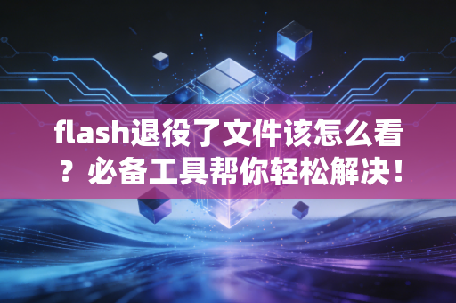flash退役了文件该怎么看？必备工具帮你轻松解决！