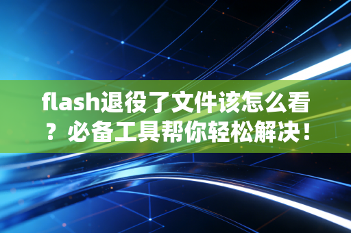 flash退役了文件该怎么看？必备工具帮你轻松解决！
