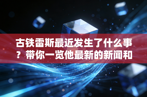 古铁雷斯最近发生了什么事？带你一览他最新的新闻和动态！