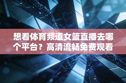 想看体育频道女篮直播去哪个平台？高清流畅免费观看！