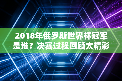 2018年俄罗斯世界杯冠军是谁？决赛过程回顾太精彩了！