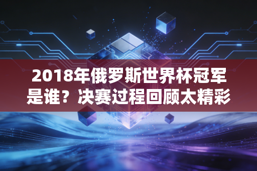 2018年俄罗斯世界杯冠军是谁？决赛过程回顾太精彩了！