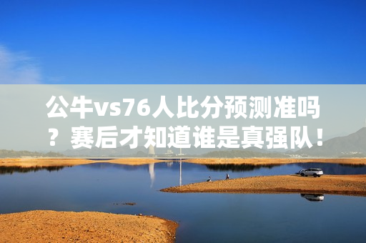 公牛vs76人比分预测准吗？赛后才知道谁是真强队！