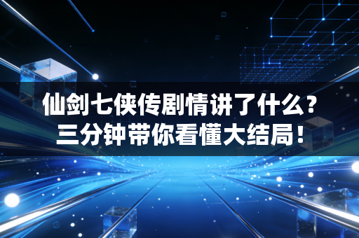 仙剑七侠传剧情讲了什么？三分钟带你看懂大结局！