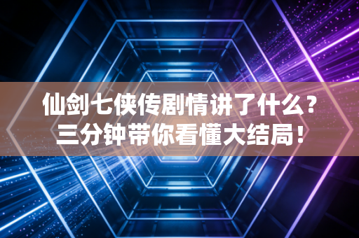 仙剑七侠传剧情讲了什么？三分钟带你看懂大结局！