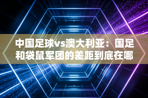 中国足球vs澳大利亚：国足和袋鼠军团的差距到底在哪里？