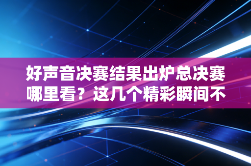 好声音决赛结果出炉总决赛哪里看？这几个精彩瞬间不容错过！