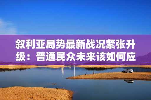 叙利亚局势最新战况紧张升级：普通民众未来该如何应对？