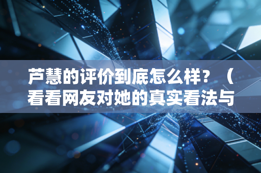 芦慧的评价到底怎么样?(看看网友对她的真实看法与经历)
