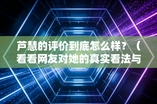 芦慧的评价到底怎么样?(看看网友对她的真实看法与经历)
