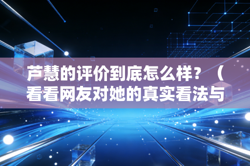 芦慧的评价到底怎么样?(看看网友对她的真实看法与经历)