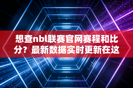 想查nbl联赛官网赛程和比分？最新数据实时更新在这里！