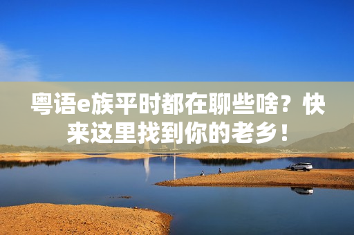 粤语e族平时都在聊些啥？快来这里找到你的老乡！
