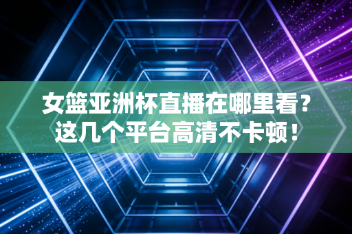 女篮亚洲杯直播在哪里看？这几个平台高清不卡顿！