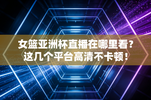 女篮亚洲杯直播在哪里看？这几个平台高清不卡顿！