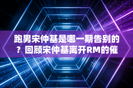 跑男宋仲基是哪一期告别的？回顾宋仲基离开RM的催泪瞬间！