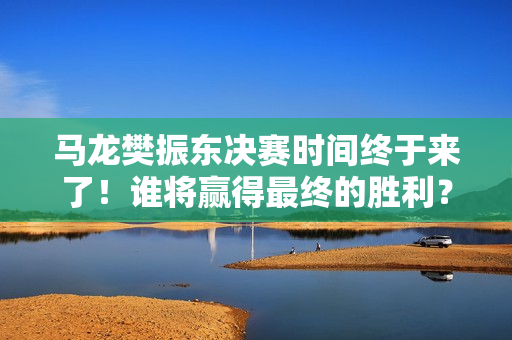 马龙樊振东决赛时间终于来了！谁将赢得最终的胜利？