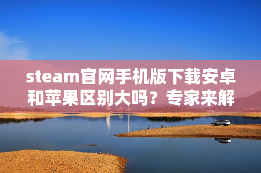 steam官网手机版下载安卓和苹果区别大吗？专家来解答！
