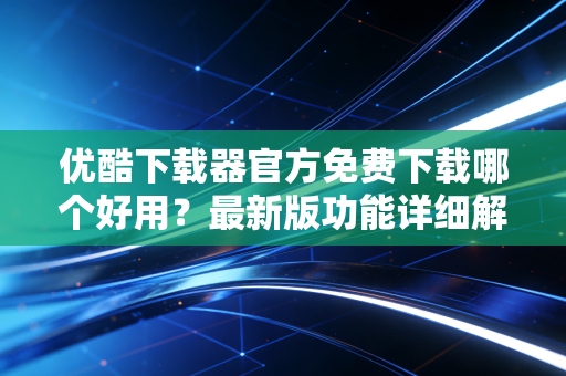 优酷下载器官方免费下载哪个好用？最新版功能详细解读！