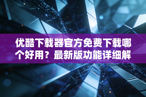 优酷下载器官方免费下载哪个好用？最新版功能详细解读！