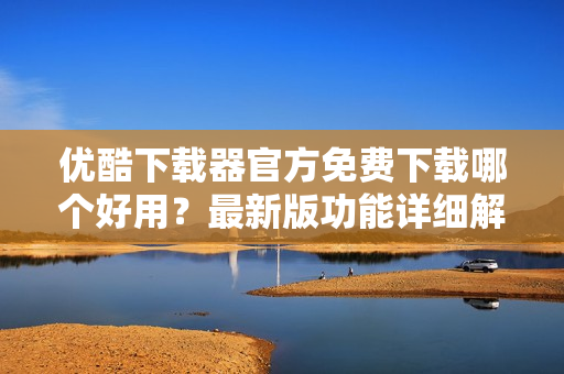 优酷下载器官方免费下载哪个好用？最新版功能详细解读！