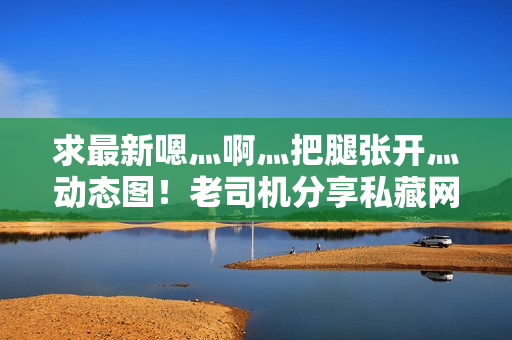 求最新嗯灬啊灬把腿张开灬动态图！老司机分享私藏网站地址！