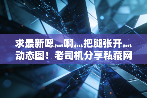 求最新嗯灬啊灬把腿张开灬动态图！老司机分享私藏网站地址！