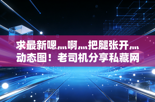 求最新嗯灬啊灬把腿张开灬动态图！老司机分享私藏网站地址！