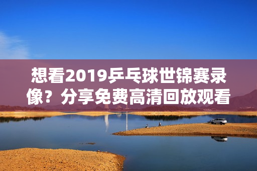 想看2019乒乓球世锦赛录像？分享免费高清回放观看地址！