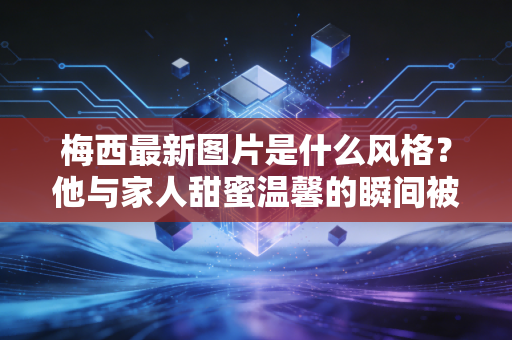 梅西最新图片是什么风格？他与家人甜蜜温馨的瞬间被曝光！