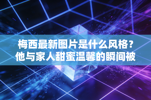 梅西最新图片是什么风格？他与家人甜蜜温馨的瞬间被曝光！