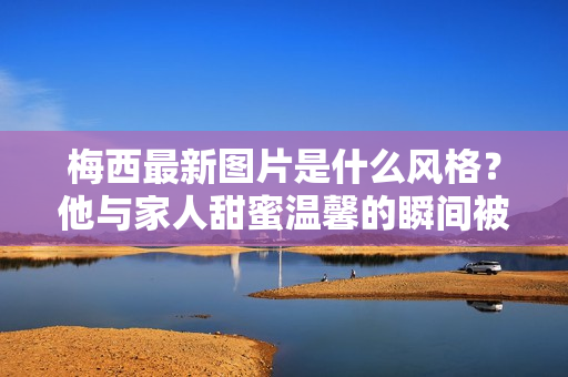 梅西最新图片是什么风格？他与家人甜蜜温馨的瞬间被曝光！