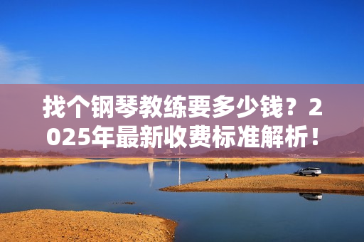找个钢琴教练要多少钱？2025年最新收费标准解析！