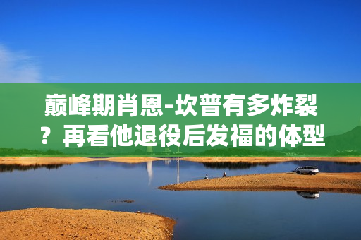 巅峰期肖恩-坎普有多炸裂？再看他退役后发福的体型变化！