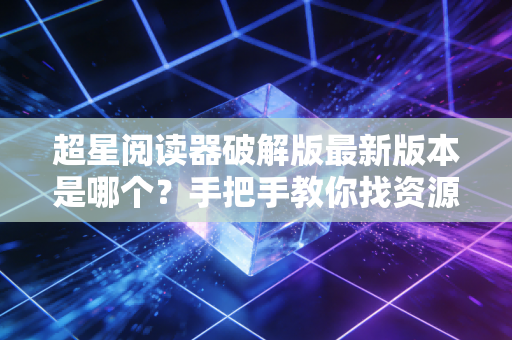 超星阅读器破解版最新版本是哪个？手把手教你找资源！