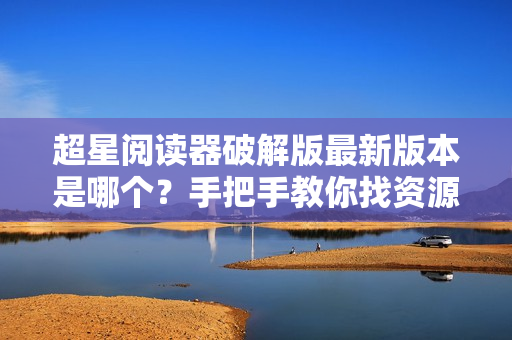 超星阅读器破解版最新版本是哪个？手把手教你找资源！