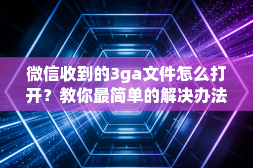 微信收到的3ga文件怎么打开？教你最简单的解决办法