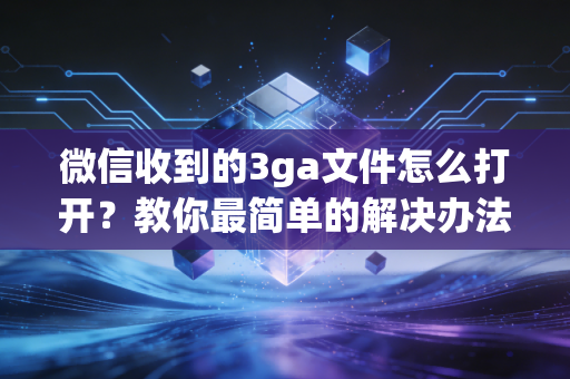 微信收到的3ga文件怎么打开？教你最简单的解决办法
