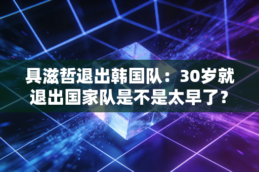 具滋哲退出韩国队：30岁就退出国家队是不是太早了？