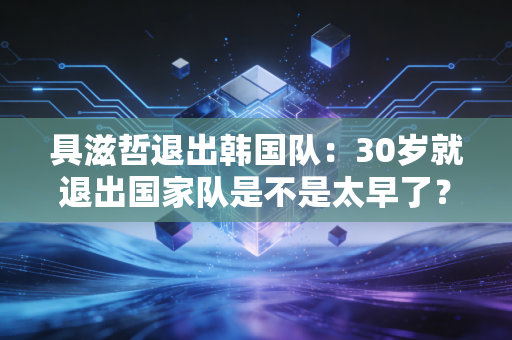具滋哲退出韩国队：30岁就退出国家队是不是太早了？