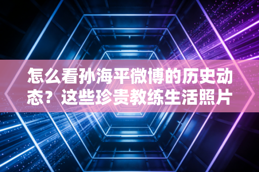 怎么看孙海平微博的历史动态？这些珍贵教练生活照片别错过