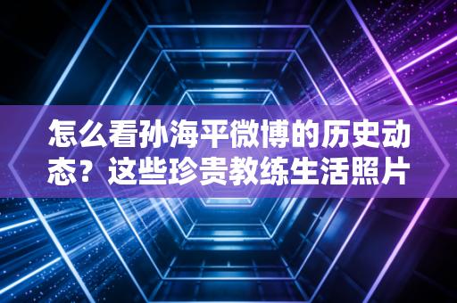 怎么看孙海平微博的历史动态？这些珍贵教练生活照片别错过