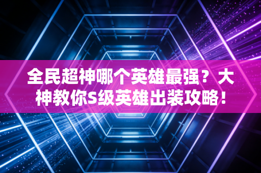 全民超神哪个英雄最强？大神教你S级英雄出装攻略！