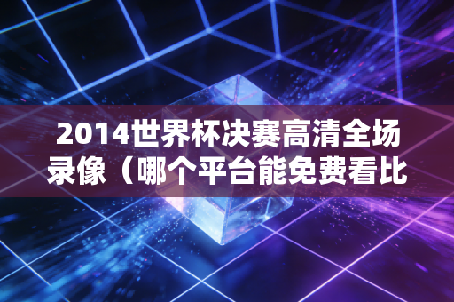 2014世界杯决赛高清全场录像（哪个平台能免费看比赛重播）