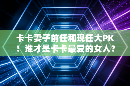 卡卡妻子前任和现任大PK！谁才是卡卡最爱的女人？