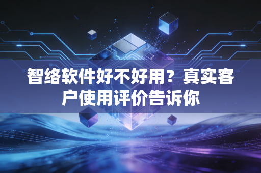 智络软件好不好用?真实客户使用评价告诉你